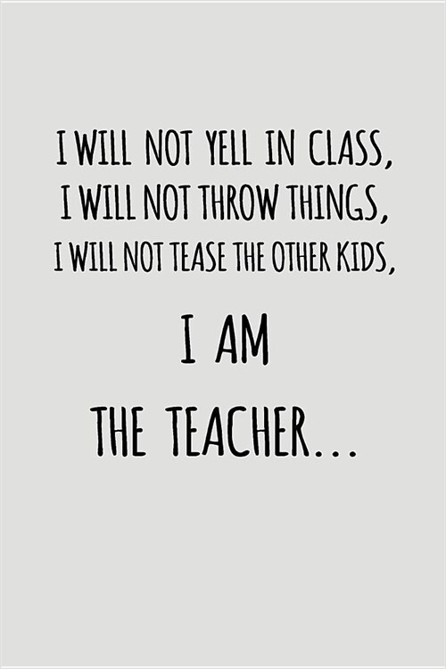 I Will Not Yell in Class, I Will Not Throw Things, I Will Not Tease the Other Kids, I Am the Teacher...: Blank Lined Journal to Write in Teacher Noteb (Paperback)