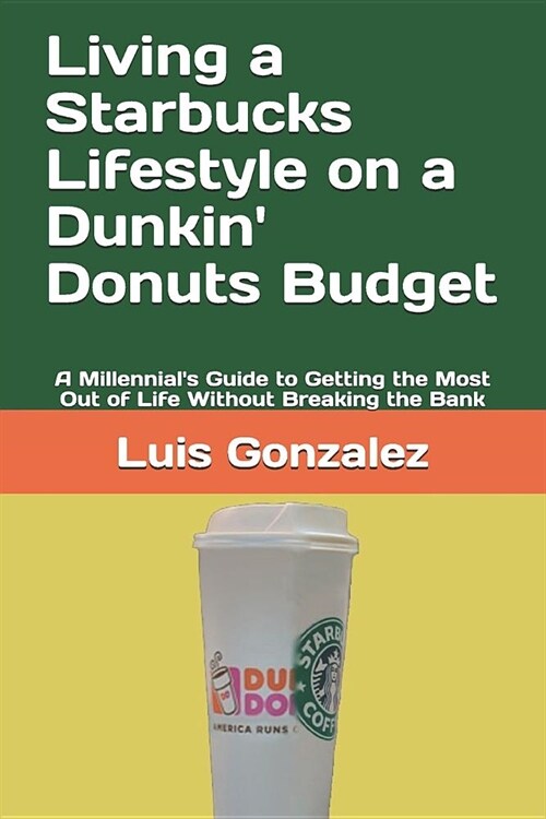 Living a Starbucks Lifestyle on a Dunkin Donuts Budget: A Millennials Guide to Getting the Most Out of Life Without Breaking the Bank (Paperback)