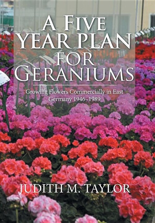 A Five Year Plan for Geraniums: Growing Flowers Commercially in East Germany 1946-1989 (Hardcover)