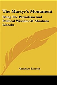 The Martyrs Monument: Being the Patriotism and Political Wisdom of Abraham Lincoln (Paperback)