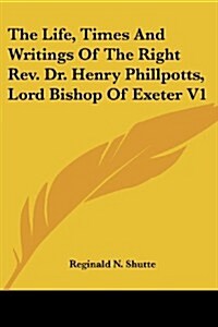 The Life, Times and Writings of the Right REV. Dr. Henry Phillpotts, Lord Bishop of Exeter V1 (Paperback)