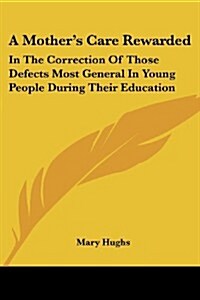 A Mothers Care Rewarded: In the Correction of Those Defects Most General in Young People During Their Education (Paperback)