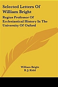 Selected Letters of William Bright: Regius Professor of Ecclesiastical History in the University of Oxford: Canon of Christ Church (Paperback)