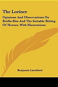 The Loriner: Opinions and Observations on Bridle-Bits and the Suitable Bitting of Horses, with Illustrations (Paperback)