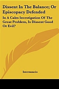 Dissent in the Balance; Or Episcopacy Defended: In a Calm Investigation of the Great Problem, Is Dissent Good or Evil? (Paperback)