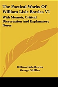 The Poetical Works of William Lisle Bowles V1: With Memoir, Critical Dissertation and Explanatory Notes (Paperback)