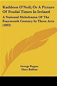 Kathleen ONeil; Or a Picture of Feudal Times in Ireland: A National Melodrama of the Fourteenth Century in Three Acts (1832) (Paperback)