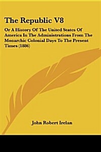 The Republic V8: Or a History of the United States of America in the Administrations from the Monarchic Colonial Days to the Present Ti (Paperback)