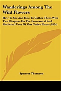 Wanderings Among the Wild Flowers: How to See and How to Gather Them with Two Chapters on the Economical and Medicinal Uses of Our Native Plants (1854 (Paperback)