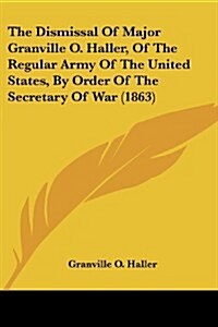 The Dismissal of Major Granville O. Haller, of the Regular Army of the United States, by Order of the Secretary of War (1863) (Paperback)