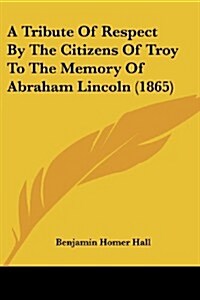 A Tribute of Respect by the Citizens of Troy to the Memory of Abraham Lincoln (1865) (Paperback)
