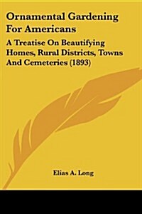 Ornamental Gardening for Americans: A Treatise on Beautifying Homes, Rural Districts, Towns and Cemeteries (1893) (Paperback)