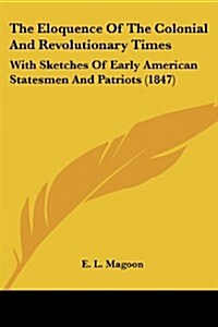 The Eloquence of the Colonial and Revolutionary Times: With Sketches of Early American Statesmen and Patriots (1847) (Paperback)