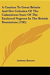 A Caution to Great Britain and Her Colonies of the Calamitous State of the Enslaved Negroes in the British Dominions (1785) (Paperback)