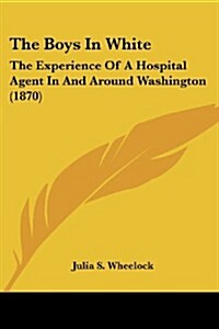 The Boys in White: The Experience of a Hospital Agent in and Around Washington (1870) (Paperback)