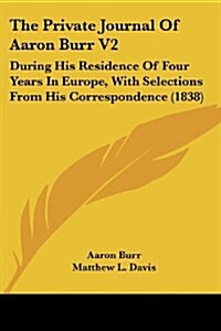 The Private Journal of Aaron Burr V2: During His Residence of Four Years in Europe, with Selections from His Correspondence (1838) (Paperback)