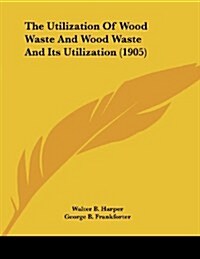 The Utilization of Wood Waste and Wood Waste and Its Utilization (1905) (Paperback)