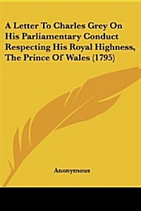 A Letter to Charles Grey on His Parliamentary Conduct Respecting His Royal Highness, the Prince of Wales (1795) (Paperback)