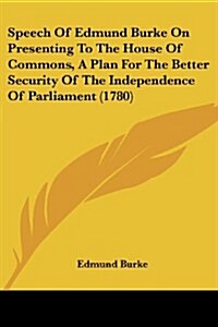 Speech of Edmund Burke on Presenting to the House of Commons, a Plan for the Better Security of the Independence of Parliament (1780) (Paperback)