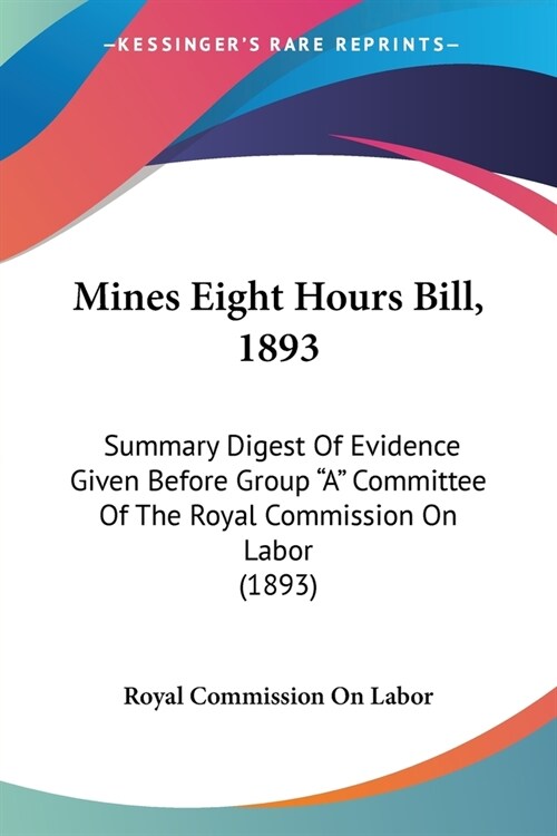 Mines Eight Hours Bill, 1893: Summary Digest Of Evidence Given Before Group A Committee Of The Royal Commission On Labor (1893) (Paperback)
