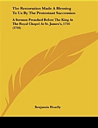 The Restoration Made a Blessing to Us by the Protestant Succession: A Sermon Preached Before the King at the Royal Chapel at St. Jamess, 1716 (1716) (Paperback)