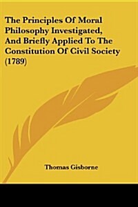 The Principles of Moral Philosophy Investigated, and Briefly Applied to the Constitution of Civil Society (1789) (Paperback)