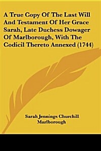 A True Copy of the Last Will and Testament of Her Grace Sarah, Late Duchess Dowager of Marlborough, with the Codicil Thereto Annexed (1744) (Paperback)