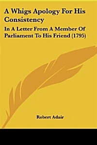 A Whigs Apology for His Consistency: In a Letter from a Member of Parliament to His Friend (1795) (Paperback)