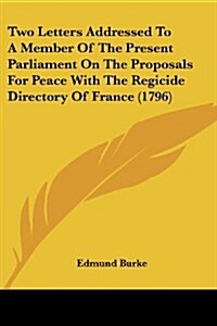 Two Letters Addressed to a Member of the Present Parliament on the Proposals for Peace with the Regicide Directory of France (1796) (Paperback)