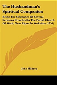 The Husbandmans Spiritual Companion: Being the Substance of Several Sermons Preached in the Parish Church of Wath, Near Ripon in Yorkshire (1756) (Paperback)