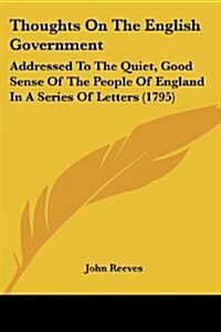 Thoughts on the English Government: Addressed to the Quiet, Good Sense of the People of England in a Series of Letters (1795) (Paperback)