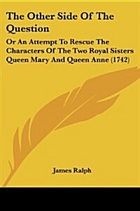 The Other Side of the Question: Or an Attempt to Rescue the Characters of the Two Royal Sisters Queen Mary and Queen Anne (1742) (Paperback)