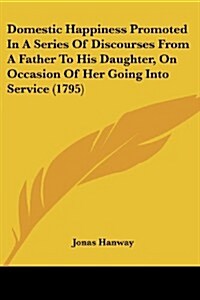 Domestic Happiness Promoted in a Series of Discourses from a Father to His Daughter, on Occasion of Her Going Into Service (1795) (Paperback)
