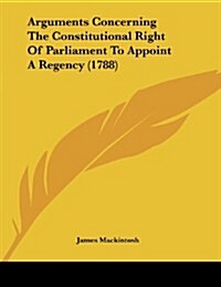 Arguments Concerning the Constitutional Right of Parliament to Appoint a Regency (1788) (Paperback)