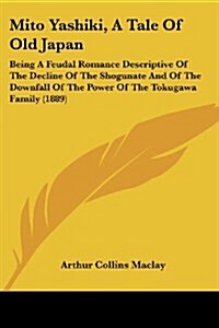 Mito Yashiki, a Tale of Old Japan: Being a Feudal Romance Descriptive of the Decline of the Shogunate and of the Downfall of the Power of the Tokugawa (Paperback)