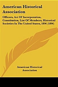 American Historical Association: Officers, Act of Incorporation, Constitution, List of Members, Historical Societies in the United States, 1896 (1896) (Paperback)