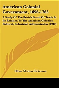 American Colonial Government, 1696-1765: A Study of the British Board of Trade in Its Relation to the American Colonies, Political, Industrial, Admini (Paperback)