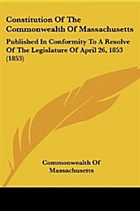 Constitution of the Commonwealth of Massachusetts: Published in Conformity to a Resolve of the Legislature of April 26, 1853 (1853) (Paperback)