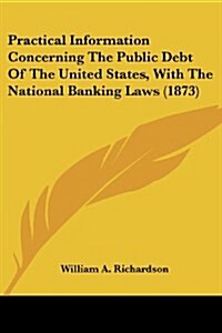 Practical Information Concerning the Public Debt of the United States, with the National Banking Laws (1873) (Paperback)