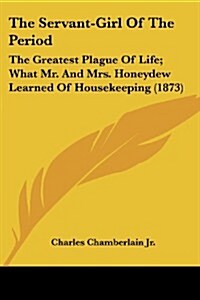 The Servant-Girl of the Period: The Greatest Plague of Life; What Mr. and Mrs. Honeydew Learned of Housekeeping (1873) (Paperback)