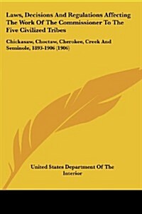 Laws, Decisions and Regulations Affecting the Work of the Commissioner to the Five Civilized Tribes: Chickasaw, Choctaw, Cherokee, Creek and Seminole, (Paperback)