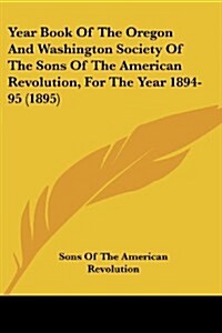 Year Book of the Oregon and Washington Society of the Sons of the American Revolution, for the Year 1894-95 (1895) (Paperback)