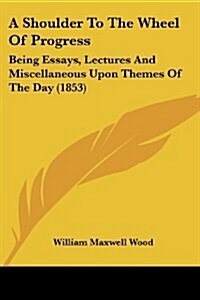 A Shoulder to the Wheel of Progress: Being Essays, Lectures and Miscellaneous Upon Themes of the Day (1853) (Paperback)