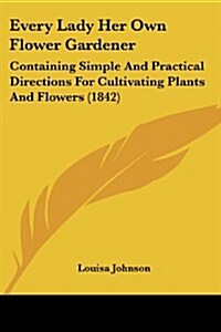 Every Lady Her Own Flower Gardener: Containing Simple and Practical Directions for Cultivating Plants and Flowers (1842) (Paperback)