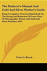 The Reducers Manual and Gold and Silver Workers Guide: Being a Complete, Practical Hand-Book on the Saving and Reduction of Every Class of Photograp (Paperback)
