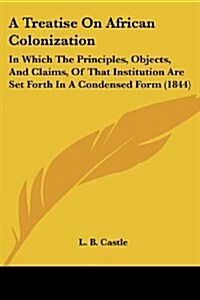 A Treatise on African Colonization: In Which the Principles, Objects, and Claims, of That Institution Are Set Forth in a Condensed Form (1844) (Paperback)