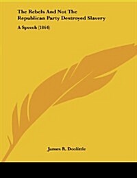 The Rebels and Not the Republican Party Destroyed Slavery: A Speech (1864) (Paperback)