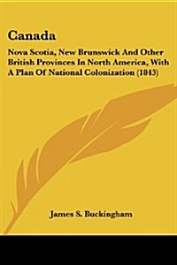 Canada: Nova Scotia, New Brunswick and Other British Provinces in North America, with a Plan of National Colonization (1843) (Paperback)