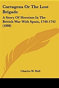 Cartagena or the Lost Brigade: A Story of Heroism in the British War with Spain, 1740-1742 (1898) (Paperback)