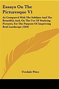 Essays on the Picturesque V1: As Compared with the Sublime and the Beautiful; And, on the Use of Studying Pictures, for the Purpose of Improving Rea (Paperback)